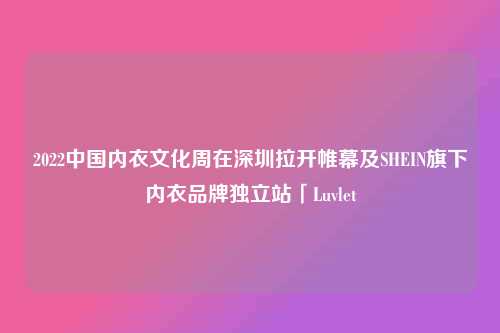 2022中国内衣文化周在深圳拉开帷幕及SHEIN旗下内衣品牌独立站「Luvlet